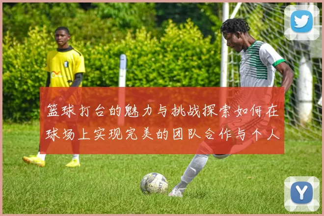 篮球打台的魅力与挑战探索如何在球场上实现完美的团队合作与个人突破