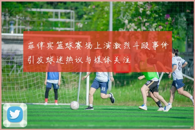 菲律宾篮球赛场上演激烈斗殴事件引发球迷热议与媒体关注