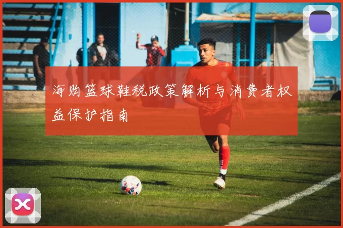 海购篮球鞋税政策解析与消费者权益保护指南