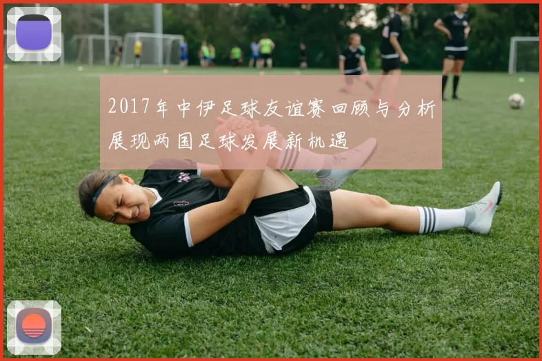 2017年中伊足球友谊赛回顾与分析展现两国足球发展新机遇